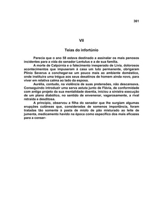 361




                                   VII

                          Teias do infortúnio

       Parecia que o ano 58 estava destinado a assinalar os mais penosos
incidentes para a vida do senador Lentulus e a de sua família.
       A morte de Calpúrnia e o falecimento inesperado de Lívia, dolorosos
acontecimentos que impuseram à casa um luto permanente, obrigaram
Plínio Severus a conchegar-se um pouco mais ao ambiente doméstico,
onde instituíra uma trégua aos seus desatinos de homem ainda novo, para
viver em relativa calma ao lado da esposa.
       Aurélia, contudo, na violência de suas pretensões, não descansava.
Conseguindo introduzir uma serva astuta junto de Flávia, de conformidade
com antigo projeto da sua mentalidade doentia, iniciou a sinistra execução
de um plano diabólico, no sentido de envenenar, vagarosamente, a rival
retraída e desditosa.
       A princípio, observou a filha do senador que lhe surgiam algumas
erupções cutâneas que, consideradas de somenos importância, foram
tratadas tão somente à pasta de miolo de pão misturado ao leite de
jumenta, medicamento havido na época como específico dos mais eficazes
para a conser-
 
