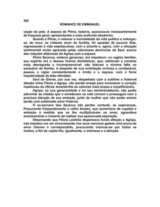 362
                        ROMANCE DE EMMANUEL

vação da pele. A esposa de Plínio, todavia, queixava-se incessantemente
de fraqueza geral, apresentando o mais profundo desânimo.
      Quanto a Plínio, o retomar a normalidade da vida pública e entregar-
se, de novo, ao violento amor de Aurélia, foi questão de poucos dias,
regressando à vida espetaculosa, com a amante e, agora, com a situação
sentimental muito agravada pelas caluniosas denúncias de Saul, acerca
das relações afetuosas de Agripa com a esposa.
      Plínio Severus, embora generoso, era impulsivo: no regime familiar,
seu espírito era o desses tiranos domésticos, que, adotando a conduta
mais desregrada e incompreensível, não toleram a mínima falta no
santuário da família. A despeito de sua orientação errônea e condenável,
passou a vigiar constantemente o irmão e a esposa, com a feroz
impulsividade do leão ofendido.
      Saul de Gioras, por sua vez, despeitado com a sublime e fraternal
afeição entre Flávia e Agripa, não perdia ensejo para envenenar o coração
impetuoso do oficial, levando-lhe as calúnias mais torpes e injustificáveis.
      Agripa, na sua generosidade e no seu sentimentalismo, não podia
adivinhar as ciladas que o enredavam na vida comum e prosseguia com a
preciosa atenção de sua amizade, junto da mulher que não podia amá-lo
senão com sublimado amor fraterno.
      O ex-escravo dos Severus não perdia, contudo, as esperanças.
Procurando freqüentemente o velho Araxes, que aumentava de cupidez e
ambição à medida que se lhe multiplicavam os anos, aguardava
ansiosamente o instante de realizar sua apaixonada aspiração.
      Observando que Flávia Lentúlia dispensava funda afeição a Agripa,
não trepidou em ver sinceramente nos seus menores gestos uma prova de
amor intenso e correspondido, procurando insinuar-se por todos os
modos, a fim de captar-lhe, igualmente, o interesse e a atenção.
 