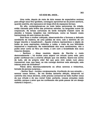 363
                          HÁ DOIS MIL ANOS...

      Uma noite, depois de mais de dois meses de expectativa ansiosa
para atingir seus fins ignóbeis, conseguiu aproximar-se da jovem senhora,
quando sozinha, ela repousava em largo divã do espaçoso terraço.
      Do alto, contemplavam-se os mais belos panoramas da cidade,
então clareada pelo brilho das primeiras estrelas, na languidez suave do
crepúsculo. As brisas cariciosas da tarde tranqüila traziam sons de
alaúdes e harpas, tangidos nas vizinhanças, como se fossem vozes
harmoniosas do seio imenso da noite.
      Saul fixou a mulher cobiçada, observando-lhe o formoso e delicado
semblante de madona, de uma palidez de neve, sob o domínio de um
langor doentio e inexplicável!... Aquela criatura representava o objeto de
todas as suas aspirações violentas e rudes, a meta da sua felicidade
impossível e impetuosa. Na materialidade dos seus sentimentos, não a
podia amar como se fôra um irmão, e sim com a brutalidade dos seus
impuros desejos.
      - Senhora - disse resoluto, depois de fitar-lhe o rosto
demoradamente -, há muitos anos espero um minuto como este, para
poder confessar-vos a enorme afeição que vos dedico. Quero-vos acima
de tudo, até da própria vida! Sei que para mim estais num plano
inacessível, mas, que fazer, se não consigo dominar esta adoração, este
intenso amor de minhalma?
      Flávia abriu desmesuradamente os olhos serenos e tristonhos,
tomada de penosa surpresa...
      - Senhor Saul - revidou corajosamente, triunfando da sua emoção -,
serenai vosso ânimo... Se me tendes tamanha afeição, deixai-me no
caminho dos meus deveres, onde precisa conservar-se toda mulher ciosa
da sua virtude e do seu nome! Calai, portanto, vossas emoções neste
sentido, porque o amor que me confessais não pode passar de um desejo
violento e impuro!...
 