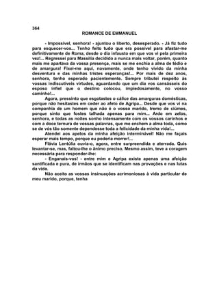 364
                         ROMANCE DE EMMANUEL

        - Impossível, senhora! - ajuntou o liberto, desesperado. - Já fiz tudo
para esquecer-vos... Tenho feito tudo que era possível para afastar-me
definitivamente de Roma, desde o dia infausto em que vos vi pela primeira
vez!... Regressei para Massília decidido a nunca mais voltar, porém, quanto
mais me apartava da vossa presença, mais se me enchia a alma de tédio e
de amargura! Fixei-me aqui, novamente, onde tenho vivido da minha
desventura e das minhas tristes esperanças!... Por mais de dez anos,
senhora, tenho esperado pacientemente. Sempre tributei respeito às
vossas indiscutíveis virtudes, aguardando que um dia vos cansásseis do
esposo infiel que o destino colocou, impiedosamente, no vosso
caminho!...
        Agora, pressinto que esgotastes o cálice das amarguras domésticas,
porque não hesitastes em ceder ao afeto de Agripa... Desde que vos vi na
companhia de um homem que não é o vosso marido, tremo de ciúmes,
porque sinto que fostes talhada apenas para mim... Ardo em zelos,
senhora, e todas as noites sonho intensamente com os vossos carinhos e
com a doce ternura de vossas palavras, que me enchem a alma toda, como
se de vós tão somente dependesse toda a felicidade da minha vida!...
        Atendei aos apelos da minha afeição interminável! Não me façais
esperar mais tempo, porque eu poderia morrer!...
        Flávia Lentúlia ouvia-o, agora, entre surpreendida e aterrada. Quis
levantar-se, mas, faltou-lhe o ânimo preciso. Mesmo assim, teve a coragem
necessária para responder-lhe:
        - Enganais-vos! - entre mim e Agripa existe apenas uma afeição
santificada e pura, de irmãos que se identificam nas provações e nas lutas
da vida.
        Não aceito as vossas insinuações acrimoniosas à vida particular de
meu marido, porque, tenha
 