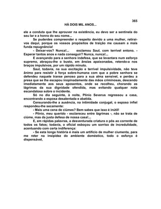 365
                          HÁ DOIS MIL ANOS...

ele a conduta que lhe aprouver na existência, eu devo ser a sentinela do
seu lar e a honra do seu nome...
      Se puderdes compreender o respeito devido a uma mulher, retirai-
vos daqui, porque os vossos propósitos de traição me causam a mais
funda repugnância!
      - Deixar-vos? Nunca!...      exclamou Saul, com terrível entono. -
Esperar tantos anos e nada conseguir? Nunca, nunca!...
      E avançando para a senhora indefesa, que se levantara num esforço
supremo, abraçou-lhe o busto, em ânsias apaixonadas, retendo-a nos
braços impulsivos, por um rápido minuto.
      Saul, todavia, na sua excitação e terrível impulsividade, não teve
ânimo para resistir à força sobre-humana com que a pobre senhora se
defendeu naquele transe penoso para a sua alma sensível, e perdeu a
presa que se lhe escapou inopinadamente das mãos criminosas, descendo
imediatamente aos seus aposentos, onde se recolheu, chorando as
lágrimas da sua dignidade ofendida, mas evitando qualquer nota
escandalosa sobre o incidente.
      Só no dia seguinte, à noite, Plínio Severus regressou a casa,
encontrando a esposa desalentada e abatida.
      Censurando-lhe a ausência, na intimidade conjugal, o esposo infiel
respondeu-lhe secamente:
      - Mais uma cena de ciúmes? Bem sabes que isso é inútil!
      - Plínio, meu querido - esclareceu entre lágrimas -, não se trata de
ciúme, mas da justa defesa de nossa casa!...
      E, em rápidas palavras, a desventurada criatura o pôs ao corrente de
todos os fatos; todavia, o oficial esboçou um sorriso de incredulidade,
acentuando com certa indiferença:
      - Se esta longa história é mais um artifício de mulher ciumenta, para
me reter na insipidez do ambiente doméstico, todo o esforço é
dispensável,
 