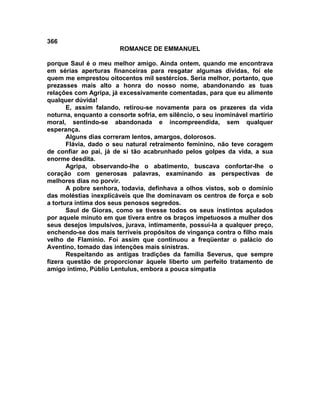 366
                        ROMANCE DE EMMANUEL

porque Saul é o meu melhor amigo. Ainda ontem, quando me encontrava
em sérias aperturas financeiras para resgatar algumas dívidas, foi ele
quem me emprestou oitocentos mil sestércios. Seria melhor, portanto, que
prezasses mais alto a honra do nosso nome, abandonando as tuas
relações com Agripa, já excessivamente comentadas, para que eu alimente
qualquer dúvida!
       E, assim falando, retirou-se novamente para os prazeres da vida
noturna, enquanto a consorte sofria, em silêncio, o seu inominável martírio
moral, sentindo-se abandonada e incompreendida, sem qualquer
esperança.
       Alguns dias correram lentos, amargos, dolorosos.
       Flávia, dado o seu natural retraimento feminino, não teve coragem
de confiar ao pai, já de si tão acabrunhado pelos golpes da vida, a sua
enorme desdita.
       Agripa, observando-lhe o abatimento, buscava confortar-lhe o
coração com generosas palavras, examinando as perspectivas de
melhores dias no porvir.
       A pobre senhora, todavia, definhava a olhos vistos, sob o domínio
das moléstias inexplicáveis que lhe dominavam os centros de força e sob
a tortura íntima dos seus penosos segredos.
       Saul de Gioras, como se tivesse todos os seus instintos açulados
por aquele minuto em que tivera entre os braços impetuosos a mulher dos
seus desejos impulsivos, jurava, intimamente, possuí-la a qualquer preço,
enchendo-se dos mais terríveis propósitos de vingança contra o filho mais
velho de Flamínio. Foi assim que continuou a freqüentar o palácio do
Aventino, tomado das intenções mais sinistras.
       Respeitando as antigas tradições da família Severus, que sempre
fizera questão de proporcionar àquele liberto um perfeito tratamento de
amigo íntimo, Públio Lentulus, embora a pouca simpatia
 