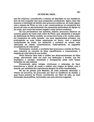 367
                          HÁ DOIS MIL ANOS...

que lhe inspirava, concedia-lhe o máximo de liberdade na sua residência,
sem de leve suspeitar dos seus propósitos condenáveis. Agora, Saul não
buscava a intimidade da família nem procurava avistar-se, de modo algum,
com a esposa de Plínio ou com o pai, conservando-se na companhia dos
servos da casa ou permanecendo nos aposentos particulares de Agripa ou
do irmão, que nunca lhe haviam negado a mais sincera confiança.
       Da sua permanência nas sombras, todavia, procurava observar os
mínimos gestos do irmão mais velho de Plínio, que, atendendo à situação
de abatimento de Flávia Lentúlia, se conservava horas a fio, muitas vezes,
em companhia do velho senador, nos seus apartamentos privados, ora
prolongando as suas tristes esperanças no futuro, com a possível
compreensão do irmão, ora dando-lhe a conhecer os versos mais
admirados da cidade, comentando-se, fraternalmente, as bagatelas
encantadoras da vida social.
       Diariamente, contudo, o sicofanta Saul procurava o marido de Flávia,
para colocá-lo ao corrente de fatos injustificáveis e inverossímeis, a
respeito da vida íntima de sua mulher.
       Plínio Severus dava todo o crédito aos desarrazoamentos do falso
amigo, afervorando cada vez mais sua dedicação a Aurélia, que lhe
empolgava o coração, assediado e enceguecido pelas mais torpes
tentações da vida material.
       Envenenado pelas intrigas criminosas e reiteradas de Saul,
licenciara-se o oficial, de modo a realizar uma viagem às Gálias, com a
amante, por satisfazer-lhe caprichosos desejos há muito manifestados.
       No dia da partida para Massília, de onde pretendia demandar o
interior da província, foi procurado por Saul na residência de Aurélia, a
qual ficava próxima do Fórum, ouvindo-lhe, em febre de ódio, as mais
tremendas assacadilhas, terminadas com esta aleivosa sugestão:
 