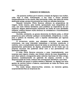 368
                        ROMANCE DE EMMANUEL

       - Se quiseres verificar por ti mesmo a traição de Agripa e tua mulher,
volta hoje à noite, furtivamente, a tua casa e busca penetrar
inesperadamente no teu quarto. Não precisarás, então, dos zelos da minha
dedicação amiga, porque encontrarás teu irmão em atitudes decisivas.
       Naquele momento, Plínio Severus ultimava os preparativos de
viagem, tendo mesmo, pela manhã, apresentado suas despedidas em
casa, aos mais íntimos familiares; para justificar os imperativos de sua
ausência, alegara determinações expressas da chefia de suas atividades
militares, embora fossem muito diversos os verdadeiros e inconfessáveis
motivos da partida.
       Ouvindo, entretanto, as graves denúncias do liberto judeu, o oficial
preparou-se para enfrentar qualquer eventualidade, dirigindo-se, à noite,
para o palácio do Aventino, com o espírito atormentado por tigrinos
sentimentos.
       O ex-escravo, porém, que planejara executar seus projetos
criminosos, nas suas intenções impiedosas e terríveis, postou-se, à
noitinha, cem a cumplicidade natural de todos os servidores da casa, nos
apartamentos particulares de Agripa, procedendo de tal modo que os
próprios escravos não poderiam atinar com a sua permanência nos
aposentos referidos.
       À noite, Plínio Severus procurou a casa, inopinadamente, com
surpresa para alguns criados, que tinham ciência de suas despedidas e,
sem dizer palavra, enceguecido pelas calúnias injuriosas do falso amigo,
penetrou cautelosamente no gabinete da esposa, ouvindo a voz
despreocupada do irmão, embora não conseguisse identificar o que dizia.
       Abrindo um pouco a cortina sedosa e delicada, viu Agripa nos seus
gestos de carinho íntimo e fraterno, acariciando as mãos de Flávia, com
um leve e doce sorriso.
       Por muito tempo observou-lhes, ansioso, os menores gestos,
surpreendendo-lhes as recíprocas de-
 