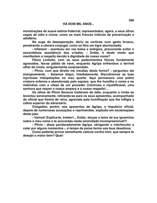 369
                           HÁ DOIS MIL ANOS...

monstrações de suave estima fraternal, representados, agora, a seus olhos
cegos de ódio e ciúme, como os mais francos indícios de prevaricação e
adultério.
       No auge da desesperação, abriu as cortinas num gesto brusco,
penetrando a câmara conjugal, como se fôra um tigre atormentado.
       - Infames! - acentuou em voz baixa e enérgica, procurando evitar a
escandalosa assistência dos criados. - Então, é deste modo que
manifestam o respeito devido à dignidade do nosso nome?
       Flávia Lentúlia, com os seus padecimentos físicos fundamente
agravados, fez-se pálida de neve, enquanto Agripa enfrentava o terrível
olhar do irmão, singularmente surpreendido.
       - Plínio, com que direito me insultas desta forma? - perguntou ele
energicamente. - Saiamos daqui, imediatamente. Discutiremos as tuas
injuriosas interpelações no meu quarto. Aqui permanece uma pobre
criatura enferma e abandonada pelo esposo, que lhe humilha o nome e os
melindres com a vileza de um proceder criminoso e injustificável, uma
senhora que requer o nosso amparo e o nosso respeito!...
       Os olhos de Plínio Severus fuzilavam de ódio, enquanto o irmão se
levantou serenamente, retirando-se para os seus aposentos, acompanhado
do oficial que fremia de raiva, agravada pela humilhação que lhe infligia a
calma superior do adversário.
       Chegados, porém, aos aposentos de Agripa, o impulsivo oficial,
depois de numerosas acusações e reprimendas, explodia em exclamações
deste jaez:
       - Vamos! Explica-te, traidor!... Então, lanças a lama da tua ignomínia
sobre o meu nome e te acovardas nesta serenidade incompreensível?!
       - Plínio - disse ponderadamente Agripa, obrigando o interlocutor a
calar por alguns momentos -, é tempo de pores termo aos teus desatinos.
       Como poderás provar semelhante calúnia contra mim, que sempre te
desejei o maior bem? Qual-
 