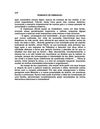 370
                         ROMANCE DE EMMANUEL

quer comentário menos digno, acerca da conduta de tua mulher, é um
crime imperdoável. Falo-te, nesta hora grave dos nossos destinos,
invocando a memória irrepreensível de nossos pais e o nosso passado de
sinceridade e confiança fraterna...
       O impetuoso oficial quase se imobilizara, como um leão ferido,
ouvindo essas ponderações superiores e calmas, enquanto Agripa
continuava a externar suas impressões mais íntimas e mais sinceras:
       - E agora - prosseguia com serenidade -, já que reclamas um direito
que nunca cultivaste, em vista da sucessão interminável dos teus
desatinos na vida social, devo afirmar-te que adorei tua mulher acima de
tudo, em toda a vida!... Quando gastavas a tua mocidade junto do espírito
turbulento de Aurélia, vimos Flávia, na sua juventude, pela primeira vez,
logo após o seu regresso da Palestina e descobri nos seus olhos a
claridade afetuosa e terna que deveria iluminar a placidez do lar que eu
idealizei nos dias que se foram!... Mas, descobriste, simultaneamente, a
mesma luz e eu não hesitei em reconhecer os direitos que te cabiam no
coração, porque ela correspondeu à intensidade do teu afeto, parecendo-
me unida a ti pelos laços indefiníveis de santificado mistério!. . . Flávia te
amava, como sempre te amou, e a mim só competia esquecer, buscando
ocultar as minhas ansiedades torturantes e angustiosas!...
       Ao ensejo do teu casamento, não resisti vê-la partir nos teus braços
e, depois de ouvir a palavra materna, amorosa e sábia, demandei outras
terras com o coração esfacelado! Por dez anos amargurosos e tristes,
peregrinei entre Massília e a nossa propriedade de Avênio, em aventuras
loucas e criminosas. Nunca mais pude acarinhar a idéia da constituição de
uma família, atormentado constantemente pelas recordações da minha
desventura silenciosa e irremediável.
 