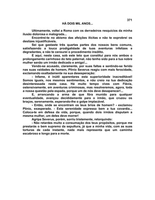 371
                          HÁ DOIS MIL ANOS...

       Ultimamente, voltei a Roma com os derradeiros resquícios da minha
ilusão dolorosa e malograda...
       Encontrei-te no abismo das afeições ilícitas e não te exprobrei os
deslizes injustificáveis.
       Sei que gastaste três quartas partes dos nossos bens comuns,
satisfazendo a louca prodigalidade de tuas aventuras infelizes e
degradantes, e não te censurei o procedimento insólito.
       E aqui, nesta casa, sob este teto que constitui para nós ambos o
prolongamento carinhoso do teto paternal, não tenho sido para a tua nobre
mulher senão um irmão dedicado e amigo!...
       Vendo-se acusado, claramente, por suas faltas e sentindo-se ferido
nas suas vaidades de homem, Plínio Severus reagiu com mais ferocidade,
exclamando exaltadamente na sua desesperação:
       - Infame, é inútil aparentares esta superioridade inacreditável!
Somos iguais, nos mesmos sentimentos, e não creio na tua dedicação
desinteressada nesta casa. Há muito tempo vives com Flávia,
ostensivamente, em aventuras criminosas, mas resolveremos, agora, toda
a nossa questão pela espada, porque um de nós deve desaparecer!...
       E, arrancando a arma de que fôra munido para qualquer
eventualidade, avançou decididamente para o irmão, que cruzou os
braços, serenamente, esperando-lhe o golpe implacável.
       - Então, onde se encontram os teus brios de homem? - exclamou
Plínio, exasperado. - Esta serenidade expressa bem a tua covardia...
Coloca-te em defesa da vida, porque, quando dois irmãos disputam a
mesma mulher, um deles deve morrer!
       Agripa Severus, porém, sorriu tristemente, retorquindo:
       - Não retardes muito a consumação dos teus propósitos, porque me
prestarás o bem supremo da sepultura, já que a minha vida, com as suas
torturas de cada instante, nada mais representa que um caminho
escabroso e longo para a morte.
 