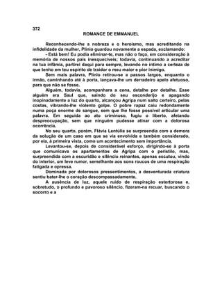 372
                       ROMANCE DE EMMANUEL

       Reconhecendo-lhe a nobreza e o heroísmo, mas acreditando na
infidelidade da mulher, Plínio guardou novamente a espada, exclamando:
       - Está bem! Eu podia eliminar-te, mas não o faço, em consideração à
memória de nossos pais inesquecíveis; todavia, continuando a acreditar
na tua infâmia, partirei daqui para sempre, levando no íntimo a certeza de
que tenho em teu espírito de traidor o meu maior e pior inimigo.
       Sem mais palavra, Plínio retirou-se a passos largos, enquanto o
irmão, caminhando até à porta, lançava-lhe um derradeiro apelo afetuoso,
para que não se fosse.
       Alguém, todavia, acompanhara a cena, detalhe por detalhe. Esse
alguém era Saul que, saindo do seu esconderijo e apagando
inopinadamente a luz do quarto, alcançou Agripa num salto certeiro, pelas
costas, vibrando-lhe violento golpe. O pobre rapaz caiu redondamente
numa poça enorme de sangue, sem que lhe fosse possível articular uma
palavra. Em seguida ao ato criminoso, fugiu o liberto, afetando
despreocupação, sem que ninguém pudesse atinar com a dolorosa
ocorrência.
       No seu quarto, porém, Flávia Lentúlia se surpreendia com a demora
da solução de um caso em que se via envolvida e também considerado,
por ela, à primeira vista, como um acontecimento sem importância.
       Levantou-se, depois de considerável esforço, dirigindo-se à porta
que comunicava os apartamentos de Agripa com o peristilo, mas,
surpreendida com a escuridão e silêncio reinantes, apenas escutou, vindo
do interior, um leve rumor, semelhante aos sons roucos de uma respiração
fatigada e opressa.
       Dominada por dolorosos pressentimentos, a desventurada criatura
sentiu bater-lhe o coração descompassadamente.
       A ausência de luz, aquele ruído de respiração estertorosa e,
sobretudo, o profundo e pavoroso silêncio, fizeram-na recuar, buscando o
socorro e a
 