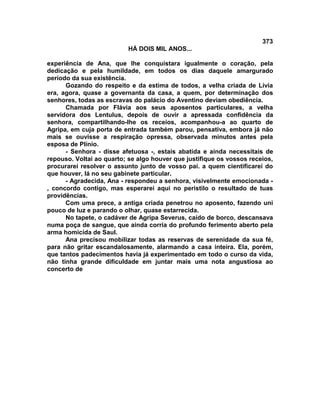 373
                          HÁ DOIS MIL ANOS...

experiência de Ana, que lhe conquistara igualmente o coração, pela
dedicação e pela humildade, em todos os dias daquele amargurado
período da sua existência.
      Gozando do respeito e da estima de todos, a velha criada de Lívia
era, agora, quase a governanta da casa, a quem, por determinação dos
senhores, todas as escravas do palácio do Aventino deviam obediência.
      Chamada por Flávia aos seus aposentos particulares, a velha
servidora dos Lentulus, depois de ouvir a apressada confidência da
senhora, compartilhando-lhe os receios, acompanhou-a ao quarto de
Agripa, em cuja porta de entrada também parou, pensativa, embora já não
mais se ouvisse a respiração opressa, observada minutos antes pela
esposa de Plínio.
      - Senhora - disse afetuosa -, estais abatida e ainda necessitais de
repouso. Voltai ao quarto; se algo houver que justifique os vossos receios,
procurarei resolver o assunto junto de vosso pai. a quem cientificarei do
que houver, lá no seu gabinete particular.
      - Agradecida, Ana - respondeu a senhora, visivelmente emocionada -
, concordo contigo, mas esperarei aqui no peristilo o resultado de tuas
providências.
      Com uma prece, a antiga criada penetrou no aposento, fazendo uni
pouco de luz e parando o olhar, quase estarrecida.
      No tapete, o cadáver de Agripa Severus, caído de borco, descansava
numa poça de sangue, que ainda corria do profundo ferimento aberto pela
arma homicida de Saul.
      Ana precisou mobilizar todas as reservas de serenidade da sua fé,
para não gritar escandalosamente, alarmando a casa inteira. Ela, porém,
que tantos padecimentos havia já experimentado em todo o curso da vida,
não tinha grande dificuldade em juntar mais uma nota angustiosa ao
concerto de
 