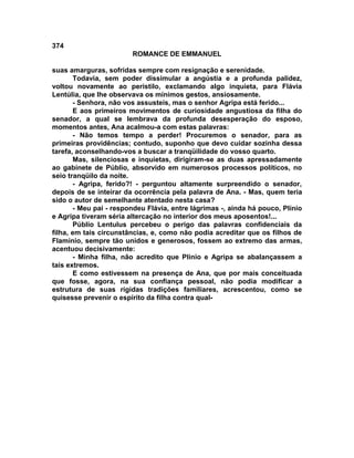 374
                        ROMANCE DE EMMANUEL

suas amarguras, sofridas sempre com resignação e serenidade.
       Todavia, sem poder dissimular a angústia e a profunda palidez,
voltou novamente ao peristilo, exclamando algo inquieta, para Flávia
Lentúlia, que lhe observava os mínimos gestos, ansiosamente.
       - Senhora, não vos assusteis, mas o senhor Agripa está ferido...
       E aos primeiros movimentos de curiosidade angustiosa da filha do
senador, a qual se lembrava da profunda desesperação do esposo,
momentos antes, Ana acalmou-a com estas palavras:
       - Não temos tempo a perder! Procuremos o senador, para as
primeiras providências; contudo, suponho que devo cuidar sozinha dessa
tarefa, aconselhando-vos a buscar a tranqüilidade do vosso quarto.
       Mas, silenciosas e inquietas, dirigiram-se as duas apressadamente
ao gabinete de Públio, absorvido em numerosos processos políticos, no
seio tranqüilo da noite.
       - Agripa, ferido?! - perguntou altamente surpreendido o senador,
depois de se inteirar da ocorrência pela palavra de Ana. - Mas, quem teria
sido o autor de semelhante atentado nesta casa?
       - Meu pai - respondeu Flávia, entre lágrimas -, ainda há pouco, Plínio
e Agripa tiveram séria altercação no interior dos meus aposentos!...
       Públio Lentulus percebeu o perigo das palavras confidenciais da
filha, em tais circunstâncias, e, como não podia acreditar que os filhos de
Flamínio, sempre tão unidos e generosos, fossem ao extremo das armas,
acentuou decisivamente:
       - Minha filha, não acredito que Plínio e Agripa se abalançassem a
tais extremos.
       E como estivessem na presença de Ana, que por mais conceituada
que fosse, agora, na sua confiança pessoal, não podia modificar a
estrutura de suas rígidas tradições familiares, acrescentou, como se
quisesse prevenir o espírito da filha contra qual-
 