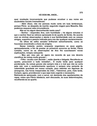375
                           HÁ DOIS MIL ANOS...

quer revelação inconveniente que pudesse envolver o seu nome em
escândalos sociais irremediáveis:
       - Além disso, não me pareces muito certa em tuas lembranças,
porque Plínio se despediu de manhã, seguindo viagem para Massília. Não
podemos esquecer esta circunstância.
       Não se viu algum desconhecido nesta casa?
       - Senhor - respondeu Ana, com humildade -, há alguns minutos vi
que o senhor Saul se retirava apressado lá do quarto do ferido. De acordo
com as minhas observações e atenta à sua familiaridade com os vossos
amigos, suponho-o pessoa indicada para nos dar qualquer esclarecimento.
       Os olhos do velho senador brilharam estranhamente, como se
houvesse encontrado a chave do enigma.
       Nesse instante, porém, enquanto organizava os seus papéis,
apressadamente, a fim de prestar os primeiros socorros ao ferido, Flávia
Lentúlia, corno se as observações de Ana lhe suscitassem novas
explicações, rompeu soluçante.
       - Meu pai, meu pai, só agora me recordo de que vos deveria
cientificar de coisas muito graves!...
       - Filha - acudiu com decisão -, estás doente e fatigada. Recolhe-te ao
quarto, procurarei a tudo remediar!... É muito tarde para qualquer
ponderação. As coisas graves são sempre más e o mal que não se corta
pela raiz, com o esclarecimento oportuno, é sempre uma semente de
calamidade guardada em nosso coração, para rebentar em lágrimas de
amarguras, nas horas inesperadas da vida!... Falaremos, pois, mais tarde.
Cumpre, agora, providenciar o que seja mais urgente e necessário.
Retirando-se apressado, com a serva, em demanda dos apartamentos do
rapaz, notou que Flávia obedecia, sem discussão, às suas determinações,
recolhendo-se ao quarto.
 