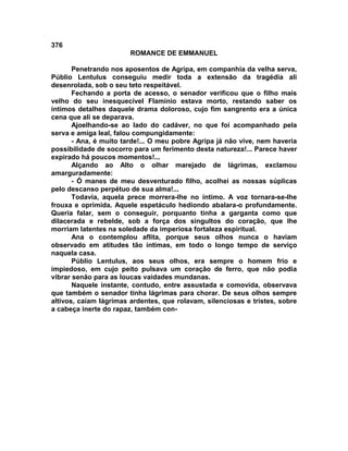 376
                        ROMANCE DE EMMANUEL

       Penetrando nos aposentos de Agripa, em companhia da velha serva,
Públio Lentulus conseguiu medir toda a extensão da tragédia ali
desenrolada, sob o seu teto respeitável.
       Fechando a porta de acesso, o senador verificou que o filho mais
velho do seu inesquecível Flamínio estava morto, restando saber os
íntimos detalhes daquele drama doloroso, cujo fim sangrento era a única
cena que ali se deparava.
       Ajoelhando-se ao lado do cadáver, no que foi acompanhado pela
serva e amiga leal, falou compungidamente:
       - Ana, é muito tarde!... O meu pobre Agripa já não vive, nem haveria
possibilidade de socorro para um ferimento desta natureza!... Parece haver
expirado há poucos momentos!...
       Alçando ao Alto o olhar marejado de lágrimas, exclamou
amarguradamente:
       - Ó manes de meu desventurado filho, acolhei as nossas súplicas
pelo descanso perpétuo de sua alma!...
       Todavia, aquela prece morrera-lhe no íntimo. A voz tornara-se-lhe
frouxa e oprimida. Aquele espetáculo hediondo abalara-o profundamente.
Queria falar, sem o conseguir, porquanto tinha a garganta como que
dilacerada e rebelde, sob a força dos singultos do coração, que lhe
morriam latentes na soledade da imperiosa fortaleza espiritual.
       Ana o contemplou aflita, porque seus olhos nunca o haviam
observado em atitudes tão íntimas, em todo o longo tempo de serviço
naquela casa.
       Públio Lentulus, aos seus olhos, era sempre o homem frio e
impiedoso, em cujo peito pulsava um coração de ferro, que não podia
vibrar senão para as loucas vaidades mundanas.
       Naquele instante, contudo, entre assustada e comovida, observava
que também o senador tinha lágrimas para chorar. De seus olhos sempre
altivos, caíam lágrimas ardentes, que rolavam, silenciosas e tristes, sobre
a cabeça inerte do rapaz, também con-
 