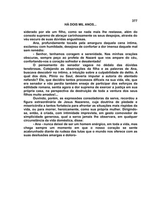 377
                           HÁ DOIS MIL ANOS...

siderado por ele um filho, como se nada mais lhe restasse, além do
consolo supremo de abraçar carinhosamente os seus despojos, através do
véu escuro de suas dúvidas angustiosas.
       Ana, profundamente tocada pela amargura daquela cena íntima,
exclamou com humildade, desejosa de confortar a dor imensa daquele mal
sem remédio:
       - Senhor, tenhamos coragem e serenidade. Nas minhas orações
obscuras, sempre peço ao profeta de Nazaré que vos ampare do céu,
confortando-vos o coração sofredor e desalentado!
       O pensamento do senador vagava no dédalo das dúvidas
tenebrosas. Cotejando as observações da filha e as palavras de Ana,
buscava descobrir no íntimo, a intuição sobre a culpabilidade do delito. A
qual dos dois, Plínio ou Saul, deveria imputar a autoria do atentado
nefando? Ele, que decidira tantos processos difíceis na sua vida, ele, que
era senador e não perdia também ensejo de participar dos esforços da
edilidade romana, sentia agora a dor suprema de exercer a justiça em sua
própria casa, na perspectiva da destruição de toda a ventura dos seus
filhos muito amados!...
       Ouvindo, porém, as expressões consoladoras da serva, recordou a
figura extraordinária de Jesus Nazareno, cuja doutrina de piedade e
misericórdia a tantos fortalecia para afrontar as situações mais ríspidas da
vida, ou para morrer, heroicamente, como sua própria mulher. Dirigindo-
se, então, à criada, com intimidade imprevista, em gesto comovedor de
simplicidade generosa, qual a serva jamais lhe observara, em qualquer
circunstância da vida doméstica, disse:
       - Ana - nunca deixei de ser um homem enérgico, em toda a vida, mas
chega sempre um momento em que o nosso coração se sente
acabrunhado diante da rudeza das lutas que o mundo nos oferece com as
suas desilusões amargas e doloro-
 