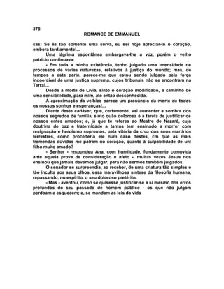 378
                        ROMANCE DE EMMANUEL

sas! Se és tão somente uma serva, eu sei hoje apreciar-te o coração,
embora tardiamente!...
       Uma lágrima espontânea embargava-lhe a voz, porém o velho
patrício continuava:
       - Em toda a minha existência, tenho julgado uma imensidade de
processos de várias naturezas, relativos à justiça do mundo; mas, de
tempos a esta parte, parece-me que estou sendo julgado pela força
incoercível de uma justiça suprema, cujos tribunais não se encontram na
Terra!...
       Desde a morte de Lívia, sinto o coração modificado, a caminho de
uma sensibilidade, para mim, até então desconhecida.
       A aproximação da velhice parece um prenúncio da morte de todos
os nossos sonhos e esperanças!...
       Diante deste cadáver, que, certamente, vai aumentar a sombra dos
nossos segredos de família, sinto quão dolorosa é a tarefa de justificar os
nossos entes amados; e, já que te referes ao Mestre de Nazaré, cuja
doutrina de paz e fraternidade a tantos tem ensinado a morrer com
resignação e heroísmo supremos, pela vitória da cruz dos seus martírios
terrestres, como procederia ele num caso destes, cm que as mais
tremendas dúvidas me pairam no coração, quanto à culpabilidade de uni
filho muito amado?
       - Senhor - respondeu Ana, com humildade, fundamente comovida
ante aquela prova de consideração e afeto -, muitas vezes Jesus nos
ensinou que jamais devemos julgar, para não sermos também julgados.
       O senador se surpreendia, ao receber, de uma criatura tão simples e
tão inculta aos seus olhos, essa maravilhosa síntese da filosofia humana,
repassando, no espírito, o seu doloroso pretérito.
       - Mas - aventou, como se quisesse justificar-se a si mesmo dos erros
profundos do seu passado de homem público - os que não julgam
perdoam e esquecem; e, se mandam as leis da vida
 