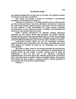 379
                          HÁ DOIS MIL ANOS...

que sejamos agradecidos ao bem que se nos faça, não podemos perdoar
ao mal que se nos atira no caminho!...
       Ana, porém, não perdeu o ensejo de consolidar o ensinamento
evangélico, acrescentando com doçura:
       - Mesmo na minha terra, a Lei antiga mandava que se cobrasse olho
por olho e dente por dente, mas Jesus de Nazaré, sem destruir a essência
dos ensinos do Templo, esclareceu que os que mais erram no mundo são
os mais infelizes e mais necessitados do nosso amparo espiritual,
recomendando, na sua doutrina de amor e caridade, não perdoássemos
uma vez só, mas setenta vezes sete vezes.
       Públio Lentulus admirava-se de aprender aqueles generosos
conceitos da sua criada, dentro dos princípios do perdão irrestrito.
Perdoar? Nunca o fizera em suas porfiadas lutas no mundo. Sua educação
não admitia piedade ou comiseração para os inimigos, porque todo perdão
e toda humildade significavam, para os de sua classe, traição ou covardia.
       Lembrava-se, porém, agora, de que em numerosos processos
políticos poderia haver perdoado e que, em muitas circunstâncias da sua
vida, poderia ter fechado os olhos da sua severidade com amoroso
esquecimento.
       Sem saber a razão, como se uma energia ignorada lhe reconduzisse
o pensamento aos tempos idos, suas lembranças se transportaram ao
período remoto de sua viagem à Judeia, revendo com os olhos da
imaginação a cena em que, com o seu rigorismo, escravizara
impiedosamente um mísero rapaz. Sim, também aquele jovem se chamava
Saul e ele trazia agora o cérebro ralado por dúvidas atrozes, entre aquele
Saul, liberto dos seus amigos, e a figura de Plínio, sempre guardada no
seu conceito num halo de amor e generosidade.
       Perdoar?
 