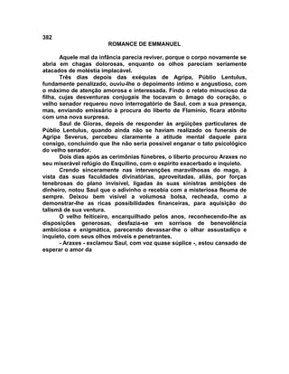 382
                       ROMANCE DE EMMANUEL

       Aquele mal da infância parecia reviver, porque o corpo novamente se
abria em chagas dolorosas, enquanto os olhos pareciam seriamente
atacados de moléstia implacável.
       Três dias depois das exéquias de Agripa, Públio Lentulus,
fundamente penalizado, ouviu-lhe o depoimento íntimo e angustioso, com
o máximo de atenção amorosa e interessada. Findo o relato minucioso da
filha, cujas desventuras conjugais lhe tocavam o âmago do coração, o
velho senador requereu novo interrogatório de Saul, com a sua presença,
mas, enviando emissário à procura do liberto de Flamínio, ficara atônito
com uma nova surpresa.
       Saul de Gioras, depois de responder às argüições particulares de
Públio Lentulus, quando ainda não se haviam realizado os funerais de
Agripa Severus, percebeu claramente a atitude mental daquele para
consigo, concluindo que lhe não seria possível enganar o tato psicológico
do velho senador.
       Dois dias após as cerimônias fúnebres, o liberto procurou Araxes no
seu miserável refúgio do Esquilino, com o espírito exacerbado e inquieto.
       Crendo sinceramente nas intervenções maravilhosas do mago, à
vista das suas faculdades divinatórias, aproveitadas, aliás, por forças
tenebrosas do plano invisível, ligadas às suas sinistras ambições de
dinheiro, notou Saul que o adivinho o recebia com a misteriosa fleuma de
sempre. Deixou bem visível a volumosa bolsa, recheada, como a
demonstrar-lhe as ricas possibilidades financeiras, para aquisição do
talismã de sua ventura.
       O velho feiticeiro, encarquilhado pelos anos, reconhecendo-lhe as
disposições generosas, desfazia-se em sorrisos de benevolência
ambiciosa e enigmática, parecendo devassar-lhe o olhar assustadiço e
inquieto, com seus olhos móveis e penetrantes.
       - Araxes - exclamou Saul, com voz quase súplice -, estou cansado de
esperar o amor da
 