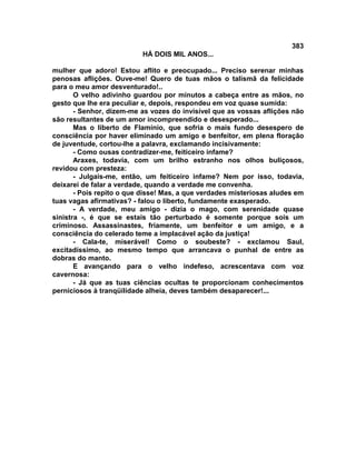 383
                          HÁ DOIS MIL ANOS...

mulher que adoro! Estou aflito e preocupado... Preciso serenar minhas
penosas aflições. Ouve-me! Quero de tuas mãos o talismã da felicidade
para o meu amor desventurado!..
       O velho adivinho guardou por minutos a cabeça entre as mãos, no
gesto que lhe era peculiar e, depois, respondeu em voz quase sumida:
       - Senhor, dizem-me as vozes do invisível que as vossas aflições não
são resultantes de um amor incompreendido e desesperado...
       Mas o liberto de Flamínio, que sofria o mais fundo desespero de
consciência por haver eliminado um amigo e benfeitor, em plena floração
de juventude, cortou-lhe a palavra, exclamando incisivamente:
       - Como ousas contradizer-me, feiticeiro infame?
       Araxes, todavia, com um brilho estranho nos olhos buliçosos,
revidou com presteza:
       - Julgais-me, então, um feiticeiro infame? Nem por isso, todavia,
deixarei de falar a verdade, quando a verdade me convenha.
       - Pois repito o que disse! Mas, a que verdades misteriosas aludes em
tuas vagas afirmativas? - falou o liberto, fundamente exasperado.
       - A verdade, meu amigo - dizia o mago, com serenidade quase
sinistra -, é que se estais tão perturbado é somente porque sois um
criminoso. Assassinastes, friamente, um benfeitor e um amigo, e a
consciência do celerado teme a implacável ação da justiça!
       - Cala-te, miserável! Como o soubeste? - exclamou Saul,
excitadíssimo, ao mesmo tempo que arrancava o punhal de entre as
dobras do manto.
       E avançando para o velho indefeso, acrescentava com voz
cavernosa:
       - Já que as tuas ciências ocultas te proporcionam conhecimentos
perniciosos à tranqüilidade alheia, deves também desaparecer!...
 