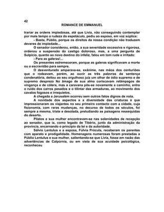 42
                       ROMANCE DE EMMANUEL

trariar as ordens impiedosas, até que Lívia, não conseguindo contemplar
por mais tempo a rudeza do espetáculo, pediu ao esposo, em voz súplice:
       - Basta, Públio, porque os direitos da nossa condição não traduzem
deveres de impiedade...
       O senador considerou, então, a sua severidade excessiva e rigorosa,
ordenou a suspensão do castigo doloroso, mas, a uma pergunta de
Sulpício, quanto ao novo destino do infeliz, falou em tom rude e irritado:
       - Para as galeras!...
       Os presentes estremeceram, porque as galeras significavam a morte
ou a escravidão para sempre.
       O desventurado amparava-se, exânime, nas mãos dos centuriões
que o rodeavam, porém, ao ouvir as três palavras da sentença
condenatória, deitou ao seu orgulhoso juiz um olhar de ódio supremo e de
supremo desprezo No âmago de sua alma coriscavam relâmpagos de
vingança e de cólera, mas a caravana pôs-se novamente a caminho, entre
o ruído dos carros pesados e o tilintar das armaduras, ao movimento dos
cavalos fogosos e irrequietos.
       A chegada a Jerusalém ocorreu sem outros fatos dignos de nota.
       A novidade dos aspectos e a diversidade das criaturas é que
impressionaram os viajantes no seu primeiro contacto com a cidade, cuja
fisionomia, com raras mudanças, no decurso de todos os séculos, foi
sempre a mesma, triste e desolada, preludiando as paisagens ressequidas
do deserto.
       Pilatos e sua mulher encontravam-se nas solenidades de recepção
ao senador, que ia, como legado de Tibério, junto da administração da
província, encarnando o princípio da lei e da autoridade.
       Sálvio Lentulus e a esposa, Fúlvia Prócula, receberam os parentes
com aparato e prodigalidade. Homenagens numerosas foram prestadas a
Públio Lentulus e sua mulher, salientando-se que Lívia, fosse em razão das
advertências de Calpúrnia, ou em vista de sua acuidade psicológica,
reconheceu
 