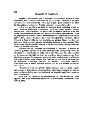 384
                        ROMANCE DE EMMANUEL

       Araxes compreendeu que o momento era decisivo. Aquele homem
arrebatado era capaz de eliminá-lo de um só golpe. Medindo a situação
num relance e movimentando toda a sua argúcia para conservar os bens
da vida, esboçou um sorriso fingido e complacente, exclamando:
       - Ora, ora, se falei a verdade foi somente para poderdes avaliar os
meus poderes espirituais, porquanto, se é do vosso desejo, poderei
integrar-vos, imediatamente, na posse do necessário talismã. Com ele,
sereis profundamente amado pela mulher de vossas preferencias... Com
ele, modificareis os mais íntimos sentimentos dessa criatura que adorais e
que vos fará, então, a felicidade de toda a vida. Quanto ao mais, não sois o
primeiro a tirar a vida de um semelhante, porque todos os dias me
aparecem fregueses nas vossas condições, batendo a estas portas. Além
disso, entre nós deve existir grande confiança recíproca, porque sois meu
cliente há mais de dez anos.
       Ouvindo-lhe as palavras benevolentes e serenas, o liberto de
Flamínio guardou novamente a arma, considerando novas perspectivas de
felicidade e concordando em tudo com o adivinho, que, fazendo-o sentar-
se, lhe ocupou a atenção por mais de uma hora com a descrição de fatos
idênticos aos que lhe ocorriam, demonstrando teoricamente a eficiência
dos seus amuletos miraculosos. Ia a palestra em boa forma, quando Saul
lhe solicitou a entrega imediata do talismã, porquanto desejava
experimentar-lhe o efeito naquele mesmo dia, ao que Araxes respondeu
pressuroso:
       - O vosso talismã está pronto. Posso entregar-vos essa preciosidade
agora mesmo, dependendo tão somente de vós mesmo, porque precisareis
beber o filtro mágico, que vos colocará na situação espiritual requerida
pelo cometimento.
       Saul não fez questão de submeter-se às imposições do velho
egípcio, nas suas manobras estranhas e misteriosas, penetrando uma
câmara, orna-
 