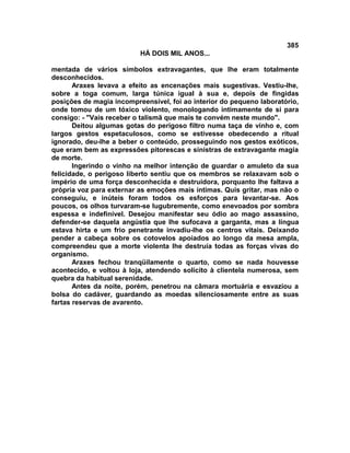 385
                          HÁ DOIS MIL ANOS...

mentada de vários símbolos extravagantes, que lhe eram totalmente
desconhecidos.
       Araxes levava a efeito as encenações mais sugestivas. Vestiu-lhe,
sobre a toga comum, larga túnica igual à sua e, depois de fingidas
posições de magia incompreensível, foi ao interior do pequeno laboratório,
onde tomou de um tóxico violento, monologando intimamente de si para
consigo: - "Vais receber o talismã que mais te convém neste mundo".
       Deitou algumas gotas do perigoso filtro numa taça de vinho e, com
largos gestos espetaculosos, como se estivesse obedecendo a ritual
ignorado, deu-lhe a beber o conteúdo, prosseguindo nos gestos exóticos,
que eram bem as expressões pitorescas e sinistras de extravagante magia
de morte.
       Ingerindo o vinho na melhor intenção de guardar o amuleto da sua
felicidade, o perigoso liberto sentiu que os membros se relaxavam sob o
império de uma força desconhecida e destruidora, porquanto lhe faltava a
própria voz para externar as emoções mais íntimas. Quis gritar, mas não o
conseguiu, e inúteis foram todos os esforços para levantar-se. Aos
poucos, os olhos turvaram-se lugubremente, como enevoados por sombra
espessa e indefinível. Desejou manifestar seu ódio ao mago assassino,
defender-se daquela angústia que lhe sufocava a garganta, mas a língua
estava hirta e um frio penetrante invadiu-lhe os centros vitais. Deixando
pender a cabeça sobre os cotovelos apoiados ao longo da mesa ampla,
compreendeu que a morte violenta lhe destruía todas as forças vivas do
organismo.
       Araxes fechou tranqüilamente o quarto, como se nada houvesse
acontecido, e voltou à loja, atendendo solícito à clientela numerosa, sem
quebra da habitual serenidade.
       Antes da noite, porém, penetrou na câmara mortuária e esvaziou a
bolsa do cadáver, guardando as moedas silenciosamente entre as suas
fartas reservas de avarento.
 