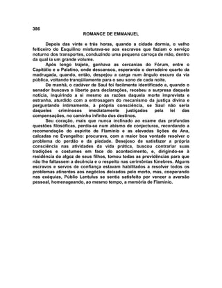 386
                       ROMANCE DE EMMANUEL

       Depois das vinte e três horas, quando a cidade dormia, o velho
feiticeiro do Esquilino misturava-se aos escravos que faziam o serviço
noturno dos transportes, conduzindo uma pequena carroça de mão, dentro
da qual ia um grande volume.
       Após longo trajeto, ganhava as cercanias do Fórum, entre o
Capitólio e o Palatino, onde descansou, esperando o derradeiro quarto da
madrugada, quando, então, despejou a carga num ângulo escuro da via
pública, voltando tranqüilamente para o seu sono de cada noite.
       De manhã, o cadáver de Saul foi facilmente identificado e, quando o
senador buscava o liberto para declarações, recebeu a surpresa daquela
notícia, inquirindo a si mesmo as razões daquela morte imprevista e
estranha, aturdido com a entrosagem do mecanismo da justiça divina e
perguntando intimamente, à própria consciência, se Saul não seria
daqueles     criminosos    imediatamente     justiçados    pela   lei  das
compensações, no caminho infinito dos destinos.
       Seu coração, mais que nunca inclinado ao exame das profundas
questões filosóficas, perdia-se num abismo de conjecturas, recordando a
recomendação do espírito de Flamínio e as elevadas lições de Ana,
calcadas no Evangelho: procurava, com a maior boa vontade resolver o
problema do perdão e da piedade. Desejoso de satisfazer a própria
consciência nas atividades da vida prática, buscou contrariar suas
tradições e costumes em face do acontecimento, e, dirigindo-se à
residência do algoz de seus filhos, tomou todas as providências para que
não lhe faltassem a decência e o respeito nas cerimônias fúnebres. Alguns
escravos e servos de confiança estavam habilitados a resolver todos os
problemas atinentes aos negócios deixados pelo morto, mas, cooperando
nas exéquias, Públio Lentulus se sentia satisfeito por vencer a aversão
pessoal, homenageando, ao mesmo tempo, a memória de FIamínio.
 