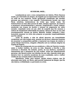 387
                          HÁ DOIS MIL ANOS...

       Localizando-se com a nova companheira em Avênio, Plínio Severus
soube, por intermédio de amigos, da tragédia que se desenrolara em Roma
na noite de sua ausência, sendo igualmente cientificado das dúvidas
penosas que pairavam a seu respeito. Profundamente tocado nas suas
fibras emotivas, lembrando-se do irmão que, tantas vezes, lhe
testemunhara as mais altas provas de afeto, desejou regressar, de maneira
a esclarecer convenientemente o assunto, vingando-lhe a morte; todavia,
amolecido nos braços de Aurélia e receoso do julgamento do velho
senador, respeitado como um pai, além da suspeita que lhe causava a
notícia da inexplicável enfermidade da esposa, deixou-se ficar na sua vida
incompreensível, através de Avênio, Massília, Arelate, Antípolis e Nice,
buscando esquecer no vinho dos prazeres as grandes responsabilidades
que lhe cabiam.
       Junto de Aurélia, a vida do oficial decorreu em tranqüilidade
condenável, por três longos anos, quando um dia teve a dolorosa surpresa
de encontrar a companheira pérfida e insensível nos braços do músico e
cantor Sérgio Acerronius, chegado a Massília com as ruidosas alegrias da
Capital do Império.
       Nesse dia amargurado da sua existência, o filho de Flamínio investiu
sobre a mulher traidora, de arma na mão, disposto a tirar-lhe a vida
criminosa e dissoluta. No instante, porém, da sua desforra, considerou
intimamente que o assassínio de uma mulher, ainda que diabolicamente
perversa, não deveria entrar nos trâmites da sua vida, supondo ainda que,
deixá-la viver no caminho escabroso de suas crueldades, seria a melhor
vindita do seu coração traído e desventurado.
       Abandonou, então, para sempre, aquela mísera criatura, que foi
eliminada mais tarde, em Âncio, pelo punhal implacável de Sérgio, que lhe
não tolerou a infidelidade e a pervicácia no crime.
 
