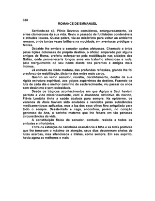 388
                         ROMANCE DE EMMANUEL

       Sentindo-se só, Plínio Severus considerou, amarguradamente, os
erros clamorosos da sua vida. Reviu o passado de futilidades condenáveis
e atitudes loucas. Quase pobre, viu-se misérrimo para voltar ao ambiente
romano, onde tantas vezes brilhara na mocidade, em aventuras pródigas e
felizes.
       Debalde lhe enviara o senador apelos afetuosos. Chamado a brios
pelas lições dolorosas do próprio destino, o oficial, amparado por alguns
amigos de Roma, preferiu esforçar-se pela reabilitação nas cidades das
Gálias, onde permaneceria longos anos em trabalho silencioso e rude,
pelo reerguimento do seu nome diante dos parentes e amigos mais
íntimos.
       Já entrado na idade madura, das profundas reflexões, grande lhe foi
o esforço de reabilitação, distante dos entes mais caros.
       Quanto ao velho senador, resistiu, decididamente, dentro da sua
rígida estrutura espiritual, aos golpes aspérrimos do destino. Fazendo da
luta de cada dia o melhor caminho de esclarecimento, viu passar os anos
sem desânimo e sem ociosidade.
       Desde os trágicos acontecimentos em que Agripa e Saul haviam
perdido a vida misteriosamente, com o abandono definitivo do marido,
Flávia Lentúlia tinha a saúde abalada para sempre. Na epiderme, os
venenos de Ateia haviam sido anulados e vencidos pelas substâncias
medicamentosas aplicadas, mas a luz dos seus olhos fôra aniquilada para
todo o sempre. Desalentada e cega, encontrou, porém, no coração
generoso de Ana, o carinho materno que lhe faltava em tão penosas
circunstâncias da vida.
       A constituição física do senador, contudo, resistia a todos os
embates e infortúnios.
       Entre os esforços de carinhosa assistência à filha e as lides políticas
que lhe tomavam o máximo de atenção, seus dias decorreram cheios de
lutas acerbas, mas silenciosos e tristes, como sempre. Em seu espírito,
havia agora as melhores e mais
 