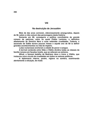 390




                                    VIII

                     Na destruição de Jerusalém

       Mais de dez anos correram, silenciosamente amargurados, depois
de 58, sobre a vida comum das personagens desta história.
       Somente em 68, conseguira a política conciliatória de grande
número de patrícios, entre os quais Públio Lentulus, o definitivo
afastamento de Domício Nero e suas nefandas crueldades. Todavia, a
ascensão de Galba durara poucos meses e aquele ano de 69 ia definir
grandes acontecimentos na vida do império.
       Lutas numerosas encheram a cidade de pavor e sangue.
       A terrível contenda entre Otão e Vitélio dividira todas as classes da
família romana em facções hostis, que se odiavam ao extremo.
       Afinal, a famosa batalha de Bedriaco dava o trono a Vitélio, que
instaurou novo círculo de crueldades em todos os setores políticos.
       A diplomacia interna, porém, vigiava na sombra, examinando
atentamente a situação, de modo
 