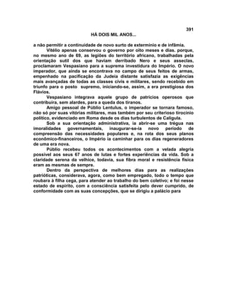 391
                          HÁ DOIS MIL ANOS...

a não permitir a continuidade de novo surto de extermínio e de infâmia.
       Vitélio apenas conservou o governo por oito meses e dias. porque,
no mesmo ano de 69, as legiões do território africano, trabalhadas pela
orientação sutil dos que haviam derribado Nero e seus asseclas,
proclamaram Vespasiano para a suprema investidura do Império. O novo
imperador, que ainda se encontrava no campo de seus feitos de armas,
empenhado na pacificação da Judeia distante satisfazia as exigências
mais avançadas de todas as classes civis e militares, sendo recebido em
triunfo para o posto supremo, iniciando-se, assim, a era prestigiosa dos
Flávios.
       Vespasiano integrava aquele grupo de patrícios operosos que
contribuíra, sem alardes, para a queda dos tiranos.
       Amigo pessoal de Públio Lentulus, o imperador se tornara famoso,
não só por suas vitórias militares, mas também por seu criterioso tirocínio
político, evidenciado em Roma desde os dias turbulentos de Calígula.
       Sob a sua orientação administrativa, ia abrir-se uma trégua nas
imoralidades governamentais, inaugurar-se-ia novo período de
compreensão das necessidades populares e, na rota dos seus planos
econômico-financeiros, o Império ia caminhar para os dias regeneradores
de uma era nova.
       Públio recebeu todos os acontecimentos com a velada alegria
possível aos seus 67 anos de lutas e fortes experiências da vida. Sob a
claridade serena da velhice, todavia, sua fibra moral e resistência física
eram as mesmas de sempre.
       Dentro da perspectiva de melhores dias para as realizações
patrióticas, considerava, agora, como bem empregado, todo o tempo que
roubara à filha cega, para atender ao trabalho do bem coletivo; e foi nesse
estado de espírito, com a consciência satisfeita pelo dever cumprido, de
conformidade com as suas concepções, que se dirigiu a palácio para
 