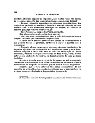 392
                          ROMANCE DE EMMANUEL

atender a chamado especial do imperador, que, muitas vezes, não deixou
de recorrer ao conselho dos seus mais antigos companheiros de ideal.
      - Senador - disse-lhe Vespasiano, na intimidade tranqüila de um dos
magníficos gabinetes da residência imperial -, mandei chamá-lo para me
amparar com a sua tradicional dedicação ao Império, na solução de
assunto que julgo de suma importância. (1)
      - Dizei, Augusto!... - respondeu Públio, comovido.
      Mas o imperador, gentil, cortou-lhe a palavra:
      - Não, meu caro, entendamo-nos com a velha intimidade de outros
tempos. Deixemos, por um instante, os protocolos.
      E, vendo que o senador esboçava um sorriso de reconhecimento à
sua palavra fluente e generosa, continuou a expor a questão que o
interessava:
      - Chamado a Roma para o cargo supremo, não ousei desobedecer às
sagradas injunções que me impeliam ao cumprimento desse grande dever,
embora obrigado a deixar meu filho na obra de pacificação da Judeia
amotinada, trabalho esse que considerarei, em toda a vida, o meu melhor
esforço pela vitalidade do Império, no desdobramento de suas gloriosas
tradições.
      Acontece, todavia, que o cerco de Jerusalém se vai prolongando
demasiado, acarretando as mais sérias conseqüências para meus projetos
econômicos, no programa restaurador que me propus realizar no governo.
      Suponho que o meu valoroso Tito esteja necessitando de um
conselho de civis, além dos assistentes militares que o acompanham na
arrojada empresa, e lembrei-me de organizá-lo tão somente

      __________
      (1) Vespasiano esteve em Roma logo após a sua proclamação - Nota de Emmanuel.
 