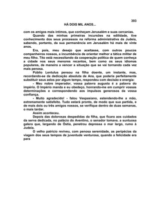 393
                          HÁ DOIS MIL ANOS...

com os amigos mais íntimos, que conheçam Jerusalém e suas cercanias.
      Quando das minhas primeiras incursões na edilidade, tive
conhecimento dos seus processos na reforma administrativa da Judeia,
sabendo, portanto, da sua permanência em Jerusalém há mais de vinte
anos.
      Era, pois, meu desejo que aceitasse, com outros poucos
companheiros nossos, a incumbência de orientar melhor a tática militar de
meu filho. Tito está necessitando da cooperação política de quem conheça
a cidade nos seus menores recantos, bem como os seus idiomas
populares, de maneira a vencer a situação que se vai tornando cada vez
mais penosa.
      Públio Lentulus pensou na filha doente, um instante, mas,
recordando-se da dedicação absoluta de Ana, que poderia perfeitamente
substituir seus zelos por algum tempo, respondeu com decisão e energia:
      - Meu nobre imperador, vossa palavra augusta é a palavra do
império. O Império manda e eu obedeço, honrando-me em cumprir vossas
determinações e correspondendo aos impulsos generosos da vossa
confiança.
      - Muito agradecido! - falou Vespasiano, estendendo-lhe a mão,
extremamente satisfeito. Tudo estará pronto, de modo que sua partida, e
de mais dois ou três amigos nossos, se verifique dentro de duas semanas,
o mais tardar.
      Assim aconteceu.
      Depois das dolorosas despedidas da filha, que ficara aos cuidados
da serva dedicada, no palácio do Aventino, o senador tomava. a suntuosa
galera que, largando de Óstia, penetrou depressa o mar largo, rumo à
Judeia.
      O velho patrício reviveu, com penosa serenidade, as peripécias da
viagem dos seus tempos de juventude venturosa, quando a felicidade era
para
 