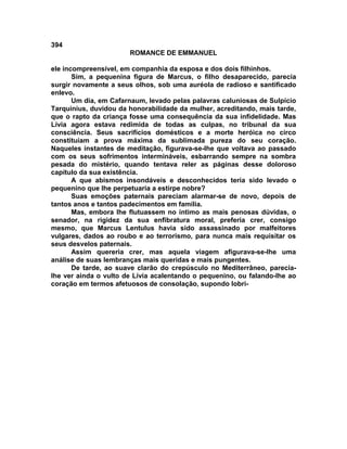 394
                       ROMANCE DE EMMANUEL

ele incompreensível, em companhia da esposa e dos dois filhinhos.
       Sim, a pequenina figura de Marcus, o filho desaparecido, parecia
surgir novamente a seus olhos, sob uma auréola de radioso e santificado
enlevo.
       Um dia, em Cafarnaum, levado pelas palavras caluniosas de Sulpício
Tarquinius, duvidou da honorabilidade da mulher, acreditando, mais tarde,
que o rapto da criança fosse uma consequência da sua infidelidade. Mas
Lívia agora estava redimida de todas as culpas, no tribunal da sua
consciência. Seus sacrifícios domésticos e a morte heróica no circo
constituíam a prova máxima da sublimada pureza do seu coração.
Naqueles instantes de meditação, figurava-se-lhe que voltava ao passado
com os seus sofrimentos intermináveis, esbarrando sempre na sombra
pesada do mistério, quando tentava reler as páginas desse doloroso
capítulo da sua existência.
       A que abismos insondáveis e desconhecidos teria sido levado o
pequenino que lhe perpetuaria a estirpe nobre?
       Suas emoções paternais pareciam alarmar-se de novo, depois de
tantos anos e tantos padecimentos em família.
       Mas, embora lhe flutuassem no íntimo as mais penosas dúvidas, o
senador, na rigidez da sua enfibratura moral, preferia crer, consigo
mesmo, que Marcus Lentulus havia sido assassinado por malfeitores
vulgares, dados ao roubo e ao terrorismo, para nunca mais requisitar os
seus desvelos paternais.
       Assim quereria crer, mas aquela viagem afigurava-se-lhe uma
análise de suas lembranças mais queridas e mais pungentes.
       De tarde, ao suave clarão do crepúsculo no Mediterrâneo, parecia-
lhe ver ainda o vulto de Lívia acalentando o pequenino, ou falando-lhe ao
coração em termos afetuosos de consolação, supondo lobri-
 