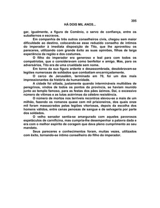 395
                          HÁ DOIS MIL ANOS...

gar, igualmente, a figura de Comênio, o servo de confiança, entre os
subalternos e escravos.
       Em companhia de três outros conselheiros civis, chegou sem maior
dificuldade ao destino, colocando-se esse reduzido conselho de íntimos
do imperador à imediata disposição de Tito, que lhe aproveitou os
pareceres, utilizando com grande êxito as suas opiniões, filhas de larga
experiência da região e dos costumes.
       O filho do imperador era generoso e leal para com todos os
compatriotas, que o consideravam como benfeitor e amigo. Mas, para os
adversários, Tito era de uma crueldade sem nome.
       Em torno da sua figura ardente e desassombrada, desdobravam-se
legiões numerosas de soldados que combatiam encarniçadamente.
       O cerco de Jerusalém, terminado em 70, foi um dos mais
impressionantes da história da humanidade.
       A cidade foi sitiada, justamente quando intermináveis multidões de
peregrinos, vindos de todos os pontos da província, se haviam reunido
junto ao templo famoso, para as festas dos pães ázimos. Daí, o excessivo
número de vítimas e as lutas acérrimas da célebre resistência.
       O número de mortos nos terríveis recontros elevou-se a mais de um
milhão, fazendo os romanos quase cem mil prisioneiros, dos quais onze
mil foram massacrados pelas legiões vitoriosas, depois da escolha dos
homens válidos, entre cenas penosas de sangue e de selvageria por parte
dos soldados.
       O velho senador sentia-se amargurado com aqueles pavorosos
espetáculos de carnificina, mas cumpria-lhe desempenhar a palavra dada e
era com o melhor espírito de coragem que dava pleno cumprimento ao seu
mandato.
       Seus pareceres e conhecimentos foram, muitas vezes, utilizados
com êxito, tornando-se íntimo conselheiro do filho do imperador.
 