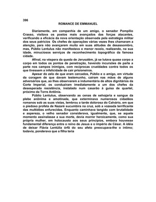 396
                        ROMANCE DE EMMANUEL

       Diariamente, em companhia de um amigo, o senador Pompílio
Crasso, visitava os postos mais avançados das forças atacantes,
verificando a eficácia da nova orientação observada pela estratégia militar
dos seus patrícios Os chefes de operações várias vezes lhes chamaram a
atenção, para não avançarem muito em suas atitudes de desassombro,
mas, Públio Lentulus não manifestava o menor receio, realizando, na sua
idade, minuciosos serviços de reconhecimento topográfico da famosa
cidade.
       Afinal, na véspera da queda de Jerusalém, já se lutava quase corpo a
corpo em todos os pontos de penetração, havendo incursões de parte a
parte nos campos inimigos, com reciprocas crueldades contra todos os
que tivessem a infelicidade de cair prisioneiros.
       Apesar do zelo de que eram cercados, Públio e o amigo, em virtude
da coragem de que davam testemunho, caíram nas mãos de alguns
adversários que, ao lhes observarem a indumentária de altos dignitários da
Corte Imperial, os conduziram imediatamente a um dos chefes da
desesperada resistência, instalado num casarão à guisa de quartel,
próximo da Torre Antônia.
       Públio Lentulus, observando as cenas de selvajaria e sangue da
plebe anônima e amotinada, que exterminava numerosos cidadãos
romanos sob as suas vistas, lembrou a tarde dolorosa do Calvário, em que
o piedoso profeta de Nazaré sucumbira na cruz, sob a vozeada terrificante
das multidões enfurecidas. Enquanto caminhava tangido com brutalidade
e aspereza, o velho senador considerava, igualmente, que, se aquele
momento assinalasse a sua morte, devia morrer heroicamente, como sua
própria mulher, em holocausto aos seus princípios, embora houvesse
fundamental diferença entre o reino de Jesus e o império de César. A idéia
de deixar Flávia Lentúlia órfã do seu afeto preocupava-lhe o íntimo;
todavia, ponderava que a filha teria
 