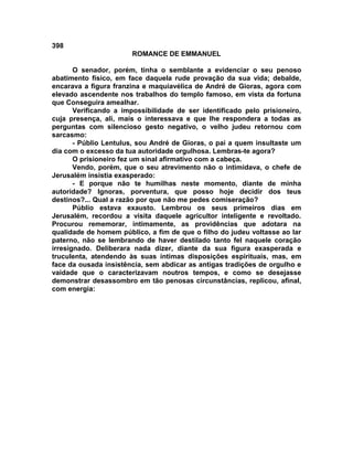398
                       ROMANCE DE EMMANUEL

       O senador, porém, tinha o semblante a evidenciar o seu penoso
abatimento físico, em face daquela rude provação da sua vida; debalde,
encarava a figura franzina e maquiavélica de André de Gioras, agora com
elevado ascendente nos trabalhos do templo famoso, em vista da fortuna
que Conseguira amealhar.
       Verificando a impossibilidade de ser identificado pelo prisioneiro,
cuja presença, ali, mais o interessava e que lhe respondera a todas as
perguntas com silencioso gesto negativo, o velho judeu retornou com
sarcasmo:
       - Públio Lentulus, sou André de Gioras, o pai a quem insultaste um
dia com o excesso da tua autoridade orgulhosa. Lembras-te agora?
       O prisioneiro fez um sinal afirmativo com a cabeça.
       Vendo, porém, que o seu atrevimento não o intimidava, o chefe de
Jerusalém insistia exasperado:
       - E porque não te humilhas neste momento, diante de minha
autoridade? Ignoras, porventura, que posso hoje decidir dos teus
destinos?... Qual a razão por que não me pedes comiseração?
       Públio estava exausto. Lembrou os seus primeiros dias em
Jerusalém, recordou a visita daquele agricultor inteligente e revoltado.
Procurou rememorar, intimamente, as providências que adotara na
qualidade de homem público, a fim de que o filho do judeu voltasse ao lar
paterno, não se lembrando de haver destilado tanto fel naquele coração
irresignado. Deliberara nada dizer, diante da sua figura exasperada e
truculenta, atendendo às suas íntimas disposições espirituais, mas, em
face da ousada insistência, sem abdicar as antigas tradições de orgulho e
vaidade que o caracterizavam noutros tempos, e como se desejasse
demonstrar desassombro em tão penosas circunstâncias, replicou, afinal,
com energia:
 