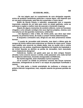 399
                          HÁ DOIS MIL ANOS...

       - Se vos julgais aqui no cumprimento de uma obrigação sagrada,
acima de qualquer sentimento particular e menos digno, não espereis que
se vos peça comiseração, pelo fato de cumprirdes o vosso dever.
       André de Gioras franziu o sobrolho, exasperado com a resposta
imprevista, andando de um lado para outro no amplo gabinete, como se
estivesse a cogitar o melhor meio de executar a tremenda vingança.
       Depois de alguns momentos de sombrio silêncio, como se houvesse
chegado a uma solução condigna dos seus tigrinos projetos, chamou com
voz soturna um dos guardas numerosos, ordenando:
       - Vai depressa e dize a Ítalo, de minha parte, que deve aqui estar
amanhã, às primeiras horas, de modo a cumprir minhas determinações.
       E enquanto o emissário saía, dirigiu-se aos dois prisioneiros nestes
termos:
       - A queda de Jerusalém está iminente, mas darei a última gota de
sangue da minha velhice para exterminar as víboras do vosso povo. Vossa
raça maldita veio cevar-se na cidade eleita, mas eu exulto com a minha
vingança em vós ambos, orgulhosos dignitários do império da impiedade e
do crime! Quando se abrirem as portas de Jerusalém, terei executado
meus implacáveis desígnios!
       Calando-se, bastou um gesto para que os dois amigos fossem
atirados numa enxovia escura e úmida, onde passaram uma noite terrível
de conjeturas dolorosas, trocando amarguradas confidências.
       Na manhã seguinte, eram chamados à prova suprema.
       Já se ouviam na cidade os primeiros rumores das forças romanas
vitoriosas, entregando-se ao terror e ao saque da população humilhada e
inerme.
       Por toda parte, o êxodo precipitado de mulheres e crianças em
gritaria infernal e angustiosa; mas, naquele casarão de grossas paredes de
pedra,
 
