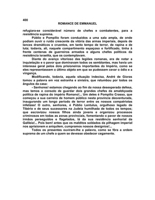 400
                       ROMANCE DE EMMANUEL

refugiara-se considerável número de chefes e combatentes, para a
resistência suprema.
       Públio e Pompílio foram conduzidos a uma sala ampla, de onde
podiam ouvir o ruído crescente da vitória das armas imperiais, depois de
lances dramáticos e cruentos, em tanto tempo de terror, de rapina e de
luta; todavia, ali, naquele compartimento espaçoso e fortificado, tinha à
frente centenas de guerreiros armados e alguns chefes políticos da
resistência israelita, que os contemplavam.
       Diante do avanço vitorioso das legiões romanas, era de notar a
inquietação e o pavor que dominavam todos os semblantes, mas havia um
interesse geral pelos dois prisioneiros importantes do Império, como se
eles representassem o último objeto em que se pudessem cevar o ódio e a
vingança.
       Modificando, todavia, aquela situação indecisa, André de Gioras
tomou a palavra em voz estranha e sinistra, que retumbou por todos os
ângulos da casa:
       - Senhores! estamos chegando ao fim da nossa desesperada defesa,
mas temos o consolo de guardar dois grandes chefes da amaldiçoada
política de rapina do império Romano!... Um deles é Pompílio Crasso, que
começou a sua carreira de homem público nesta província desventurada,
inaugurando um longo período de terror entre os nossos compatriotas
infelizes! O outro, senhores, é Públio Lentulus, orgulhoso legado de
Tibério e de seus sucessores na Judeia humilhada de todos os tempos;
que escravizou nossos filhos ainda jovens e organizou processos
criminosos em todas as zonas provinciais, fomentando o pavor de nossos
irmãos perseguidos e flagelados, lá da sua residência senhorial da
Galileia!... Pois bem! antes que os malditos soldados da pilhagem imperial
nos aprisionem e aniquilem, cumpramos nossos desígnios!...
       Todos os presentes ouviram-lhe a palavra, como se fôra a ordem
suprema de um chefe a quem se devesse obedecer cegamente.
 