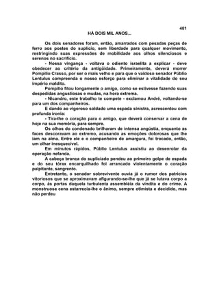 401
                          HÁ DOIS MIL ANOS...

       Os dois senadores foram, então, amarrados com pesadas peças de
ferro aos postes do suplício, sem liberdade para qualquer movimento,
restringindo suas expressões de mobilidade aos olhos silenciosos e
serenos no sacrifício.
       - Nossa vingança - voltava o odiento israelita a explicar - deve
obedecer ao critério da antigüidade. Primeiramente, deverá morrer
Pompílio Crasso, por ser o mais velho e para que o vaidoso senador Públio
Lentulus compreenda o nosso esforço para eliminar a vitalidade do seu
império maldito.
       Pompílio fitou longamente o amigo, como se estivesse fazendo suas
despedidas angustiosas e mudas, na hora extrema.
       - Nicandro, este trabalho te compete - exclamou André, voltando-se
para um dos companheiros.
       E dando ao vigoroso soldado uma espada sinistra, acrescentou com
profunda ironia:
       - Tira-lhe o coração para o amigo, que deverá conservar a cena de
hoje na sua memória, para sempre.
       Os olhos do condenado brilharam de intensa angústia, enquanto as
faces descoravam ao extremo, acusando as emoções dolorosas que lhe
iam na alma. Entre ele e o companheiro de amargura, foi trocado, então,
um olhar inesquecível.
       Em minutos rápidos, Públio Lentulus assistiu ao desenrolar da
operação nefanda.
       A cabeça branca do supliciado pendeu ao primeiro golpe de espada
e do seu tórax encarquilhado foi arrancado violentamente o coração
palpitante, sangrento.
       Entretanto, o senador sobrevivente ouvia já o rumor dos patrícios
vitoriosos que se aproximavam afigurando-se-lhe que já se lutava corpo a
corpo, às portas daquela turbulenta assembléia da vindita e do crime. A
monstruosa cena estarrecia-lhe o ânimo, sempre otimista e decidido, mas
não perdeu
 