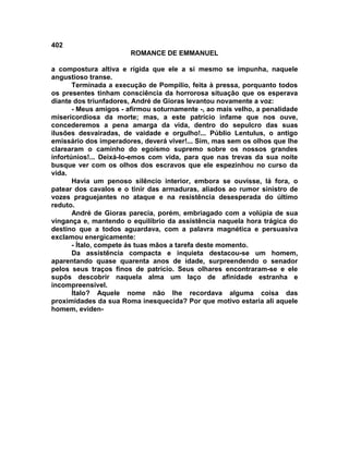 402
                       ROMANCE DE EMMANUEL

a compostura altiva e rígida que ele a si mesmo se impunha, naquele
angustioso transe.
       Terminada a execução de Pompílio, feita à pressa, porquanto todos
os presentes tinham consciência da horrorosa situação que os esperava
diante dos triunfadores, André de Gioras levantou novamente a voz:
       - Meus amigos - afirmou soturnamente -, ao mais velho, a penalidade
misericordiosa da morte; mas, a este patrício infame que nos ouve,
concederemos a pena amarga da vida, dentro do sepulcro das suas
ilusões desvairadas, de vaidade e orgulho!... Públio Lentulus, o antigo
emissário dos imperadores, deverá viver!... Sim, mas sem os olhos que lhe
clarearam o caminho do egoísmo supremo sobre os nossos grandes
infortúnios!... Deixá-lo-emos com vida, para que nas trevas da sua noite
busque ver com os olhos dos escravos que ele espezinhou no curso da
vida.
       Havia um penoso silêncio interior, embora se ouvisse, lá fora, o
patear dos cavalos e o tinir das armaduras, aliados ao rumor sinistro de
vozes praguejantes no ataque e na resistência desesperada do último
reduto.
       André de Gioras parecia, porém, embriagado com a volúpia de sua
vingança e, mantendo o equilíbrio da assistência naquela hora trágica do
destino que a todos aguardava, com a palavra magnética e persuasiva
exclamou energicamente:
       - Ítalo, compete ás tuas mãos a tarefa deste momento.
       Da assistência compacta e inquieta destacou-se um homem,
aparentando quase quarenta anos de idade, surpreendendo o senador
pelos seus traços finos de patrício. Seus olhares encontraram-se e ele
supôs descobrir naquela alma um laço de afinidade estranha e
incompreensível.
       Ítalo? Aquele nome não lhe recordava alguma coisa das
proximidades da sua Roma inesquecida? Por que motivo estaria ali aquele
homem, eviden-
 