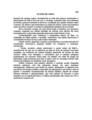 403
                          HÁ DOIS MIL ANOS...

temente de sangue nobre, combatendo ao lado dos judeus amotinados e
intoxicados de ódio? Por sua vez, o verdugo, indicado pela voz soberana
de André, parecia inclinado à ternura e à piedade por aquele homem velho
e sereno, de mãos e pés amarrados ao poste da injúria, como que hesitava
sobre se devia cumprir o sinistro e despiedado desígnio do seu chefe.
       Daí a minutos, surgia, de uma porta larga e sombria, um guerreiro
israelita, trazendo em ampla bandeja de bronze uma lâmina de ferro
incandescente, cuja ponta aguçada repousava entre brasas vivas.
       Contemplando com interesse a enigmática figura de Ítalo, na
vitalidade da idade adulta, o senador, silencioso, não podia dissimular a
curiosidade em face do seu vulto ereto e delicado.
       André, porém, gozando o quadro e percebendo a acurada atenção do
condenado, arrancou-o daquele estado de conjetura e surpresa,
ironizando:
       - Então, senador, estais admirando o porte nobre de Ítalo?...
Lembrai-vos de que se os patrícios se dão ao luxo de possuir escravos
israelitas, os senhores da Judeia também apreciam os servos de tipo
romano. Aliás, sou obrigado a considerar que é sempre perigoso
guardarmos um escravo como este, na cidade, em vista da praga do
patriciado, hoje excessivo por toda a parte; mas eu consegui manter este
homem de trabalho no ambiente rural, até agora...
       Públio Lentulus mal poderia decifrar o sentido oculto daquelas
irônicas palavras, não lhe sobrando tempo, ali, para qualquer
introspecção. Observou que André se calara, atendendo à urgência com
que devia ser levada a efeito a operação em perspectiva, de modo a não se
perder o vermelho incandescente da lâmina fatídica. Diante de muitos
olhares atônitos e desesperados, que não sabiam se fixavam a cena
macabra ou se atentavam para a ruidosa penetração das forças de Tito a
quebrarem naquele ins-
 