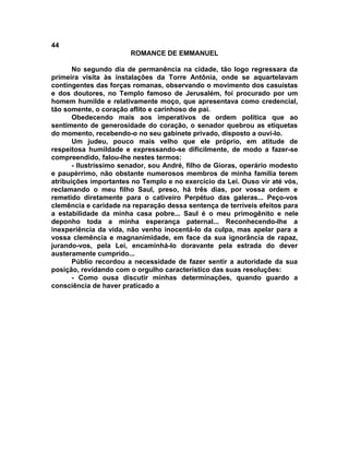 44
                        ROMANCE DE EMMANUEL

       No segundo dia de permanência na cidade, tão logo regressara da
primeira visita às instalações da Torre Antônia, onde se aquartelavam
contingentes das forças romanas, observando o movimento dos casuístas
e dos doutores, no Templo famoso de Jerusalém, foi procurado por um
homem humilde e relativamente moço, que apresentava como credencial,
tão somente, o coração aflito e carinhoso de pai.
       Obedecendo mais aos imperativos de ordem política que ao
sentimento de generosidade do coração, o senador quebrou as etiquetas
do momento, recebendo-o no seu gabinete privado, disposto a ouvi-lo.
       Um judeu, pouco mais velho que ele próprio, em atitude de
respeitosa humildade e expressando-se dificilmente, de modo a fazer-se
compreendido, falou-lhe nestes termos:
       - Ilustríssimo senador, sou André, filho de Gioras, operário modesto
e paupérrimo, não obstante numerosos membros de minha família terem
atribuições importantes no Templo e no exercício da Lei. Ouso vir até vós,
reclamando o meu filho Saul, preso, há três dias, por vossa ordem e
remetido diretamente para o cativeiro Perpétuo das galeras... Peço-vos
clemência e caridade na reparação dessa sentença de terríveis efeitos para
a estabilidade da minha casa pobre... Saul é o meu primogênito e nele
deponho toda a minha esperança paternal... Reconhecendo-lhe a
inexperiência da vida, não venho inocentá-lo da culpa, mas apelar para a
vossa clemência e magnanimidade, em face da sua ignorância de rapaz,
jurando-vos, pela Lei, encaminhá-lo doravante pela estrada do dever
austeramente cumprido...
       Públio recordou a necessidade de fazer sentir a autoridade da sua
posição, revidando com o orgulho característico das suas resoluções:
       - Como ousa discutir minhas determinações, quando guardo a
consciência de haver praticado a
 