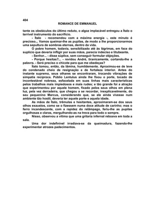 404
                        ROMANCE DE EMMANUEL

tante os obstáculos do último reduto, o algoz implacável entregou a Ítalo o
terrível instrumento do sacrifício.
       - Ítalo - recomendou com a máxima energia -, este minuto é
precioso... Vamos queimar-lhe as pupilas, de modo a lhe proporcionarmos
uma sepultura de sombras eternas, dentro da vida.
       O pobre homem, todavia, sensibilizado até às lágrimas, em face do
suplício que deveria infligir por suas mãos, parecia indeciso e titubeante.
       - Senhor... - disse súplice, sem conseguir formular objeções.
       - Porque hesitas?... - revidou André, tiranicamente, cortando-lhe a
palavra. - Será preciso o chicote para que me obedeças?
       Ítalo tomou, então, da lâmina, humildemente. Aproximou-se de leve
do condenado cheio de resignação e de fortaleza interior. Antes do
instante supremo, seus olhares se encontraram, trocando vibrações de
simpatia recíproca. Públio Lentulus ainda lhe fixou o porte, tocado de
incontestável nobreza, esfacelada em suas linhas mais características
pelos trabalhos mais impiedosos e mais rudes; e tão grande foi a atração
que experimentou por aquele homem, fixado pelos seus olhos em plena
luz, pela vez derradeira, que chegou a se recordar, inexplicavelmente, do
seu pequenino Marcus, considerando que, se ele ainda vivesse num
ambiente tão hostil, deveria ter aquele porte e aquela idade.
       As mãos de Ítalo, trêmulas e hesitantes, aproximaram-se dos seus
olhos exaustos, como se o fizessem numa doce atitude de carinho; mas o
ferro incandescente, com a rapidez do relâmpago, feriu-lhe as pupilas
orgulhosas e claras, mergulhando-as na treva para todo o sempre.
       Nisso, observou a vítima que uma gritaria infernal reboava em toda a
sala.
       Uma dor indefinível irradiava-se da queimadura, fazendo-lhe
experimentar atrozes padecimentos.
 