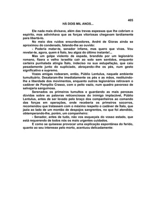 405
                          HÁ DOIS MIL ANOS...

       Ele nada mais divisava, além das trevas espessas que lhe cobriam o
espírito, mas adivinhava que as forças vitoriosas chegavam tardiamente
para libertá-lo.
       No meio dos ruídos ensurdecedores, André de Gioras ainda se
aproximou do condenado, falando-lhe ao ouvido:
       - Poderia matar-te, senador infame, mas quero que vivas. Vou
revelar-te, agora, quem é Ítalo, teu algoz do último instante!...
       Mas um golpe violento de espada, brandida por um legionário
romano, fizera o velho israelita cair ao solo sem sentidos, enquanto
certeira punhalada atingia Ítalo, indeciso na sua estupefação, que caiu
pesadamente junto do supliciado, abraçando--lhe os pés, num gesto
significativo e supremo.
       Vozes amigas rodearam, então, Públio Lentulus, naquele ambiente
tumultuário. Desataram-lhe imediatamente os pés e as mãos, restituindo-
lhe a liberdade dos movimentos, enquanto outros legionários retiravam o
cadáver de Pompílio Crasso, com o peito vazio, num quadro pavoroso de
selvajaria sanguinosa.
       Serenados os primeiros tumultos e guardando as mais penosas
dúvidas sobre as palavras reticenciosas do inimigo implacável, Públio
Lentulus, antes de ser levado pelo braço dos companheiros ao comando
das forças em operações, onde receberia os primeiros socorros,
recomendou que tratassem com o máximo respeito o cadáver de Ítalo, que
jazia ao lado de um montão de despojos sangrentos, no que foi atendido,
obtemperando-lhe, porém, um companheiro:
       - Senador, antes de tudo, não vos esqueçais do vosso estado, que
está requerendo de todos nós os mais urgentes cuidados.
       E como se quisesse provocar uma explicação espontânea do ferido,
quanto ao seu interesse pelo morto, acentuou delicadamente:
 