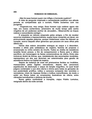 406
                       ROMANCE DE EMMANUEL

       - Não foi esse homem quem vos infligiu o horrendo suplício?
       À vista da pergunta inopinada e necessitando justificar sua atitude
perante os compatriotas que o ouviam, Públio exclamou com voz
pungente:
       - Enganais-vos, meu amigo. Esse homem cujo cadáver agora não
vejo, era nosso conterrâneo, prisioneiro de muito tempo pela sanha
vingativa de um poderoso senhor de Jerusalém... Observai-lhe os traços
nobres e concordareis comigo!...
       E enquanto se retirava amparado pelos amigos, a fim de receber
socorros imediatos e imprescindíveis, supôs haver cumprido um dever, em
pronunciando aquelas palavras, porque misteriosas vozes lhe falavam ao
coração, acerca daquele olhar generoso que pousara em seus olhos pela
última vez.
       Vários dias esteve Jerusalém entregue ao saque e à desordem,
levados a efeito pela soldadesca do império, faminta de prazeres e
envenenada no vinho sinistro do triunfo. Todos os chefes da resistência
israelita foram presos, a fim de comparecerem a Roma para o último
sacrifício, em homenagem às festas comemorativas da vitória. Entre eles
incluía-se André de Gioras, que, restabelecido das escoriações recebidas,
representava um dos que deveriam ser exterminados para gáudio da
assistência festiva na Capital do império.
       Depois da matança de onze mil prisioneiros feridos ou inválidos,
massacrados pelas legiões vencedoras; depois dos pavorosos
espetáculos da destruição e saque do templo magnífico, no qual Israel
julgava contemplar a sua obra eterna e divina para todas as gerações da
sua posteridade prolífica, voltou a caravana compacta dos vencidos e
vencedores, cheia de riquezas ilícitas e troféus maravilhosos, de modo a
exibir em Roma todos os ornamentos ilustrativos da vitória, entre
vibrações tumultuárias e cânticos de triunfo.
       Numa galera confortável e tranqüila, viajou Públio Lentulus,
resignado dentro da noite cerrada
 