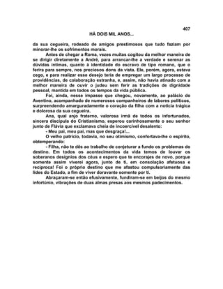 407
                           HÁ DOIS MIL ANOS...

da sua cegueira, rodeado de amigos prestimosos que tudo faziam por
minorar-lhe os sofrimentos morais.
       Antes de chegar a Roma, vezes muitas cogitou da melhor maneira de
se dirigir diretamente a André, para arrancar-lhe a verdade e serenar as
dúvidas íntimas, quanto à identidade do escravo de tipo romano, que o
ferira para sempre, nos preciosos dons da vista. Ele, porém, agora, estava
cego, e para realizar esse desejo teria de empregar um largo processo de
providências, de colaboração estranha, e, assim, não havia atinado com a
melhor maneira de ouvir o judeu sem ferir as tradições de dignidade
pessoal, mantida em todos os tempos da vida pública.
       Foi, ainda, nesse impasse que chegou, novamente, ao palácio do
Aventino, acompanhado de numerosos companheiros de labores políticos,
surpreendendo amarguradamente o coração da filha com a notícia trágica
e dolorosa da sua cegueira.
       Ana, qual anjo fraterno, valorosa irmã de todos os infortunados,
sincera discípula do Cristianismo, esperou carinhosamente o seu senhor
junto de Flávia que exclamava cheia de incoercível desalento:
       - Meu pai, meu pai, mas que desgraça!...
       O velho patrício, todavia, no seu otimismo, confortava-lhe o espírito,
obtemperando:
       - Filha, não te dês ao trabalho de conjeturar a fundo os problemas do
destino. Em todos os acontecimentos da vida temos de louvar os
soberanos desígnios dos céus e espero que te encorajes de novo, porque
somente assim viverei agora, junto de ti, em consolação afetuosa e
recíproca! Foi o próprio destino que me afastou compulsoriamente das
lides do Estado, a fim de viver doravante somente por ti.
       Abraçaram-se então efusivamente, fundiram-se em beijos do mesmo
infortúnio, vibrações de duas almas presas aos mesmos padecimentos.
 