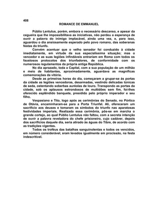 408
                        ROMANCE DE EMMANUEL

       Públio Lentulus, porém, embora o necessário descanso, e apesar da
cegueira que lhe impossibilitava as iniciativas, não perdeu a esperança de
ouvir a palavra do inimigo implacável, ainda uma vez, e, para isso,
aguardou o dia ansiosamente esperado pelo povo romano, das soberanas
festas do triunfo.
       Convém acentuar que o velho senador foi conduzido à cidade
imediatamente, em virtude da sua especialíssima situação; mas o
vencedor e as suas legiões infindáveis entrariam em Roma com todos os
faustosos protocolos dos triunfadores, de conformidade com os
numerosos regulamentos da própria antiga República.
       No dia aprazado, toda a Capital, com a sua população de um milhão
e meio de habitantes, aproximadamente, aguardava as magníficas
comemorações da vitória.
       Desde as primeiras horas do dia, começaram a grupar-se ás portas
da cidade as legiões vencedoras, desarmadas, vestindo delicadas túnicas
de seda, ostentando soberbas auréolas de louro. Transpondo as portas da
cidade, sob os aplausos estrondosos de multidões sem fim, foi-lhes
oferecido esplêndido banquete, presidido pelo próprio imperador e seu
filho.
       Vespasiano e Tito, logo após as cerimônias do Senado, no Pórtico
de Otávia, encaminharam-se para a Porta Triunfal. Ali, ofereceram um
sacrifício aos deuses e tomaram os símbolos do triunfo nas aparatosas
festividades imperiais. Realizada essa cerimônia, pôs-se em marcha o
grande cortejo, ao qual Públio Lentulus não faltou, com a secreta intenção
de ouvir a palavra reveladora do chefe prisioneiro, cujo cadáver, depois
dos sacrifícios daquele dia, seria atirado às águas do Tibre, de acordo com
as tradições vigentes.
       Todos os troféus das batalhas sanguinolentas e todos os vencidos,
em número considerável, eram levados igualmente em procissão, na festa
indescritível.
 