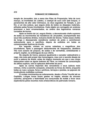 410
                        ROMANCE DE EMMANUEL

templo de Jerusalém, tais a mesa dos Pães de Proposição, feita de ouro
maciço, as trombetas do Jubileu, o castiçal de ouro com sete braços, o'
paramentos de alto valor intrínseco, os véus sagrados do Templo, e, por
fim, a Lei dos judeus, que seguia atrás de todos os despojos materiais,
pilhados pelas forças triunfadoras. Cada objeto era carregado em andores
preciosos e bem ornamentados, ao ombro dos legionários romanos
coroados de louros.
       Após os textos da Lei, seguia Simão, o desventurado chefe supremo
de todos os movimentos da resistência de Jerusalém, acompanhado dos
seus três auxiliares diretos, inclusive André de Gioras. Todos esses chefes
da longa e desesperada resistência vestiam de preto e caminhavam
solenemente para o sacrifício, depois de exibidos em todas as
comemorações festivas do triunfo.
       Em seguida, vinham os carros soberbos e magníficos dos
triunfadores. Após a passagem deslumbrante de Vespasiano, desfilava
Tito num oceano de púrpura, de sedas e de vermelhão, simbolizando o
próprio Júpiter, na embriaguez da sua vitória.
       No séquito de honra, passava igualmente o senador valetudinário e
cego, não mais pelo prazer das homenagens, mas com o secreto desejo de
ouvir a palavra de André, antes do trágico momento em que o seu corpo
balançasse sobre as águas lodosas do Tibre, no instante da consumação
do último suplício, sob os aplausos delirantes do povo.
       Após os carros imperiais dos vencedores e seus áulicos mais
íntimos, vinha o exército compacto, entoando os hinos da vitória, enquanto
todas as ruas e praças, foros e pórticos, terraços e janelas, se pejavam de
incalculáveis multidões curiosas.
       O cortejo movimentou-se solenemente, desde a Porta Triunfal até ao
Capitólio. Longas horas foram gastas no trajeto, através do sinuoso
caminho, porquanto a festividade era consumada de molde a levar seus
esplendores pelos recantos mais aristocráticos do patriciado romano.
 