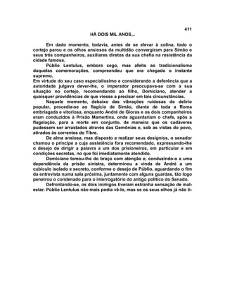 411
                           HÁ DOIS MIL ANOS...

       Em dado momento, todavia, antes de se elevar à colina, todo o
cortejo parou e os olhos ansiosos da multidão convergiram para Simão e
seus três companheiros, auxiliares diretos da sua chefia na resistência da
cidade famosa.
       Públio Lentulus, embora cego, mas afeito ao tradicionalismo
daquelas comemorações, compreendeu que era chegado o instante
supremo.
Em virtude do seu caso especialíssimo e considerando a deferência que a
autoridade julgava dever-lhe, o imperador preocupava-se com a sua
situação no cortejo, recomendando ao filho, Domiciano, atender a
quaisquer providências de que viesse a precisar em tais circunstâncias.
       Naquele momento, debaixo das vibrações ruidosas do delírio
popular, procedia-se ao flagício de Simão, diante de toda a Roma
embriagada e vitoriosa, enquanto André de Gioras e os dois companheiros
eram conduzidos à Prisão Mamertina, onde aguardariam o chefe, após a
flagelação, para a morte em conjunto, de maneira que os cadáveres
pudessem ser arrastados através das Gemônias e, sob as vistas do povo,
atirados às correntes do Tibre.
       De alma ansiosa, mas disposto a realizar seus desígnios, o senador
chamou o príncipe a cuja assistência fora recomendado, expressando-lhe
o desejo de dirigir a palavra a um dos prisioneiros, em particular e em
condições secretas, no que foi imediatamente atendido.
       Domiciano tomou-lhe do braço com atenção e, conduzindo-o a uma
dependência da prisão sinistra, determinou a vinda de André a um
cubículo isolado e secreto, conforme o desejo de Públio, aguardando o fim
da entrevista numa sala próxima, juntamente com alguns guardas, tão logo
penetrou o condenado para o interrogatório do antigo político do Senado.
       Defrontando-se, os dois inimigos tiveram estranha sensação de mal-
estar. Públio Lentulus não mais podia vê-lo, mas se os seus olhos já não ti-
 