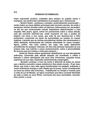 412
                       ROMANCE DE EMMANUEL

nham expressão emotiva, crestadas para sempre as pupilas claras e
enérgicas, seu perfil ereto manifestava as emoções que o dominavam.
       - Senhor André - exclamou o senador, profundamente emocionado -,
contra todos os meus hábitos provoquei este encontro secreto, de modo a
esclarecer minhas dúvidas sobre as palavras reticenciosas em Jerusalém,
no dia em que consumastes vossas impiedosas determinações a meu
respeito. Não quero, agora, entrar em pormenores sobre a vossa atitude,
mas tão somente informar-vos, neste momento em que a justiça do
Império vos toma à sua conta, que tudo fiz por devolver-vos o filho
prisioneiro, cumprindo um dever de humanidade, ao receber as vossas
súplicas. Lamento que as minhas providências tardias não alcançassem o
efeito desejado, fermentando tão violenta odiosidade no vosso coração.
Agora, porém, não mais ordeno. Um cego não pode determinar
providências de qualquer natureza, em face das penosas injunções da sua
própria vida, mas solicito o vosso esclarecimento, sobre a personalidade
do escravo que me crestou a vista para sempre!...
       André de Gioras estava igualmente abatidíssimo na sua decrepitude
enfermiça. Comovido pela atitude daquele pai humilhado e infeliz e
fazendo o íntimo retrospecto dos seus atos criminosos, naquelas horas
supremas de sua vida, respondeu extremamente compungido:
       - Senador Lentulus, a hora da morte é diferente de todas as outras
que o destino concede à nossa existência à face deste mundo... É por isso,
talvez, que sinto o meu ódio agora transformado em piedade, avaliando o
vosso sofrimento amargo e rude. Desde que fui preso, venho considerando
os erros da minha vida criminosa... Trabalhando no Templo e vivendo para
o culto da Lei de Moisés, só agora reconheço que Deus concede liberdade
de ação a todos os seus filhos, mormente aos seus sacerdotes, tocando-
lhes, porém, a cons-
 