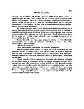 413
                            HÁ DOIS MIL ANOS...

ciência, no momento da morte, quando nada mais resta senão a
apresentação da alma falida, diante de um tribunal a que ninguém pode
mentir ou subornar!... Sei que é tarde para reagir no caminho percorrido, a
fim de refazer os nossos atos; mas um sentimento novo me faz falar-vos
aqui com a sinceridade do coração, que, acicatado pelo julgamento divino,
já não pode enganar a ninguém.
       Há quase quarenta anos, vossa austeridade orgulhosa determinou a
prisão do meu único filho, remetendo-o impiedosamente para as galeras, e
debalde implorei a vossa demência de homem público, para o meu espírito
desamparado... Das galeras, contudo, meu pobre Saul foi remetido para
Roma, onde foi vendido, miseravelmente, num mercado de escravos, ao
Senador Flamínio Severus...
       Nesse instante, o cego, que escutava atenta e eminentemente
emocionado, ao identificar, naquela narrativa, o algoz da filha,
interrompeu-a perguntando:
       - Flamínio Severus?
       - Sim, era também, como vós, um senador do Império.
       Profundamente emocionado, ao ligar os fatos dolorosos de sua
família à pessoa do antigo liberto, mas necessitando de todas as energias
morais para dominar-se, o senador recalcou no íntimo a sua amargura,
conservando-se em atitude de expressivo silêncio, enquanto o condenado
prosseguia:
       - Saul, todavia, foi feliz... Abraçou a liberdade e fez fortuna, voltando
de vez em quando a Jerusalém, onde me ajudou a prosperar; mas, devo
revelar-vos que, não obstante os textos da Lei por mim pregada muitas
vezes, que nos manda desejar ao próximo o que desejaríamos para nós
mesmos, não cruzei os braços ante a vossa arbitrariedade criminosa,
jurando vingar-me a qualquer preço; para isto, numa noite tranqüila, roubei
o vosso pequenino Marcus na vossa residência de Cafarnaum, de
cumplicidade com uma de vossas
 